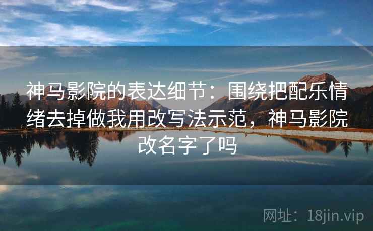 神马影院的表达细节：围绕把配乐情绪去掉做我用改写法示范，神马影院改名字了吗
