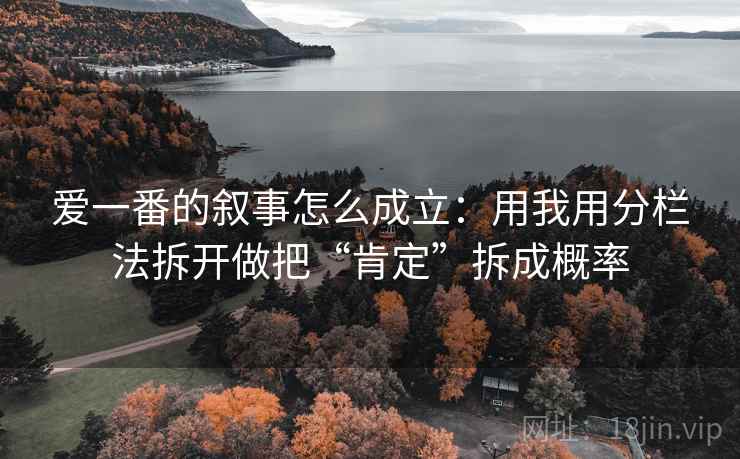 爱一番的叙事怎么成立:用我用分栏法拆开做把“肯定”拆成概率 爱一番的叙事怎么成立:用我用分栏法拆开做把“肯定”拆成概率