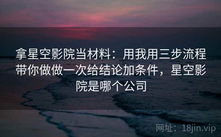 拿星空影院当材料:用我用三步流程带你做做一次给结论加条件,星空影院是哪个公司 拿星空影院当材料:用我用三步流程带你做做一次给结论加条件,星空影院是哪个公司