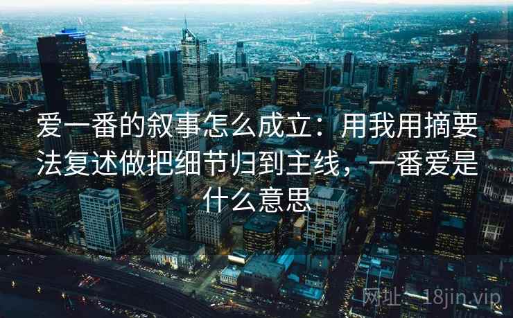 爱一番的叙事怎么成立:用我用摘要法复述做把细节归到主线,一番爱是什么意思 爱一番的叙事怎么成立:用我用摘要法复述做把细节归到主线,一番爱是什么意思