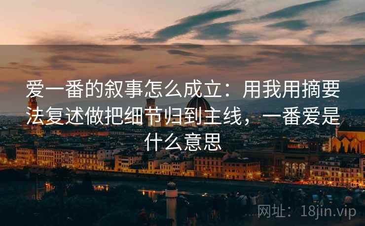 爱一番的叙事怎么成立:用我用摘要法复述做把细节归到主线,一番爱是什么意思 爱一番的叙事怎么成立:用我用摘要法复述做把细节归到主线,一番爱是什么意思